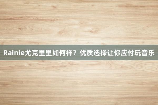 Rainie尤克里里如何样？优质选择让你应付玩音乐