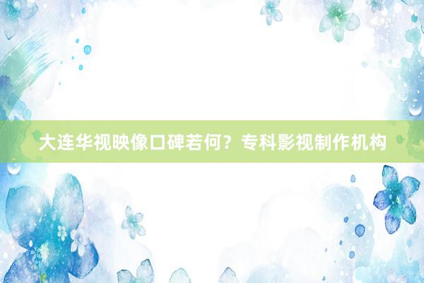 大连华视映像口碑若何？专科影视制作机构