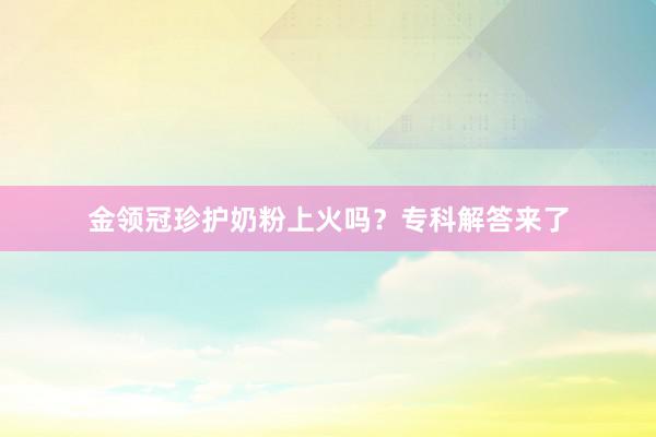 金领冠珍护奶粉上火吗？专科解答来了